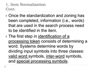 1. Item Normalization
Cont.
 Once the standardization and zoning has
been completed, information (i.e., words)
that are used in the search process need
to be identified in the item.
 The first step in identification of a
processing token consists of determining a
word. Systems determine words by
dividing input symbols into three classes:
valid word symbols, inter-word symbols,
and special processing symbols.
 