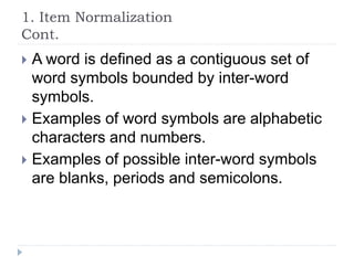 1. Item Normalization
Cont.
 A word is defined as a contiguous set of
word symbols bounded by inter-word
symbols.
 Examples of word symbols are alphabetic
characters and numbers.
 Examples of possible inter-word symbols
are blanks, periods and semicolons.
 