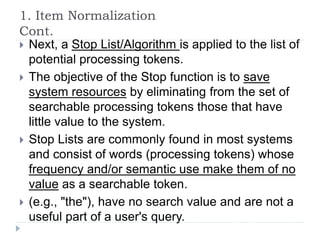 1. Item Normalization
Cont.
 Next, a Stop List/Algorithm is applied to the list of
potential processing tokens.
 The objective of the Stop function is to save
system resources by eliminating from the set of
searchable processing tokens those that have
little value to the system.
 Stop Lists are commonly found in most systems
and consist of words (processing tokens) whose
frequency and/or semantic use make them of no
value as a searchable token.
 (e.g., "the"), have no search value and are not a
useful part of a user's query.
 