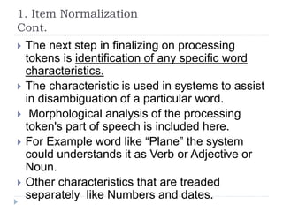 1. Item Normalization
Cont.
 The next step in finalizing on processing
tokens is identification of any specific word
characteristics.
 The characteristic is used in systems to assist
in disambiguation of a particular word.
 Morphological analysis of the processing
token's part of speech is included here.
 For Example word like “Plane” the system
could understands it as Verb or Adjective or
Noun.
 Other characteristics that are treaded
separately like Numbers and dates.
 