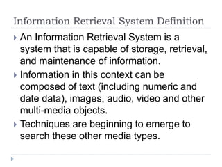 Information Retrieval System Definition
 An Information Retrieval System is a
system that is capable of storage, retrieval,
and maintenance of information.
 Information in this context can be
composed of text (including numeric and
date data), images, audio, video and other
multi-media objects.
 Techniques are beginning to emerge to
search these other media types.
 