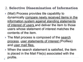 2. Selective Dissemination of Information
 (Mail) Process provides tile capability to
dynamically compare newly received items in the
information system against standing statements
of interest of users and deliver the item to those
users whose statement of interest matches the
contents of the item.
 The Mail process is composed of the search
process, user statements of interest (Profiles)
and user mail files.
 When the search statement is satisfied, the item
is placed in the Mail File(s) associated with the
profile.
 