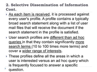 2. Selective Dissemination of Information
Cont.
 As each item is received, it is processed against
every user's profile. A profile contains a typically
broad search statement along with a list of user
mail files that will receive the document if the
search statement in the profile is satisfied.
 User search profiles are different than ad hoc
queries in that they contain significantly more
search terms (10 to 100 times more terms) and
cover a wider range of interests.
 These profiles define all the areas in which a
user is interested versus an ad hoc query which
is frequently focused to answer a specific
question.
 