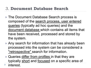 3. Document Database Search
 The Document Database Search process is
composed of the search process, user entered
queries (typically ad hoc queries) and the
document database which contains all items that
have been received, processed and stored by
the system.
 Any search for information that has already been
processed into the system can be considered a
"retrospective" search for information.
 Queries differ from profiles in that they are
typically short and focused on a specific area of
interest.
 