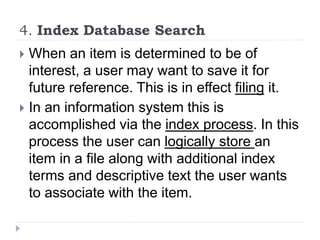 4. Index Database Search
 When an item is determined to be of
interest, a user may want to save it for
future reference. This is in effect filing it.
 In an information system this is
accomplished via the index process. In this
process the user can logically store an
item in a file along with additional index
terms and descriptive text the user wants
to associate with the item.
 