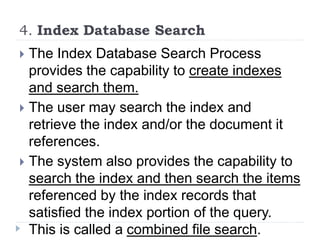 4. Index Database Search
 The Index Database Search Process
provides the capability to create indexes
and search them.
 The user may search the index and
retrieve the index and/or the document it
references.
 The system also provides the capability to
search the index and then search the items
referenced by the index records that
satisfied the index portion of the query.
This is called a combined file search.
 