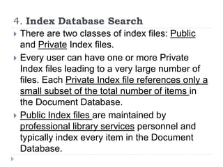 4. Index Database Search
 There are two classes of index files: Public
and Private Index files.
 Every user can have one or more Private
Index files leading to a very large number of
files. Each Private Index file references only a
small subset of the total number of items in
the Document Database.
 Public Index files are maintained by
professional library services personnel and
typically index every item in the Document
Database.
 