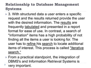 Relationship to Database Management
Systems
 3. With structured data a user enters a specific
request and the results returned provide the user
with the desired information. The results are
frequently tabulated and presented in a report
format for ease of use. In contrast, a search of
"information" items has a high probability of not
finding all the items a user is looking for. The
user has to refine his search to locate additional
items of interest. This process is called "iterative
search.“
 From a practical standpoint, the integration of
DBMS's and Information Retrieval Systems is
very important.
 