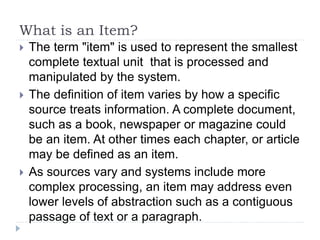 What is an Item?
 The term "item" is used to represent the smallest
complete textual unit that is processed and
manipulated by the system.
 The definition of item varies by how a specific
source treats information. A complete document,
such as a book, newspaper or magazine could
be an item. At other times each chapter, or article
may be defined as an item.
 As sources vary and systems include more
complex processing, an item may address even
lower levels of abstraction such as a contiguous
passage of text or a paragraph.
 