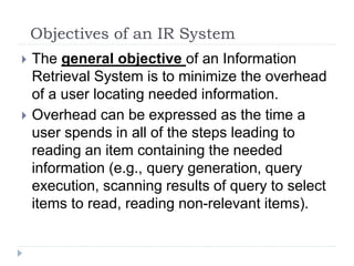 Objectives of an IR System
 The general objective of an Information
Retrieval System is to minimize the overhead
of a user locating needed information.
 Overhead can be expressed as the time a
user spends in all of the steps leading to
reading an item containing the needed
information (e.g., query generation, query
execution, scanning results of query to select
items to read, reading non-relevant items).
 