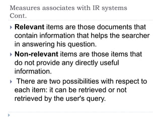 Measures associates with IR systems
Cont.
 Relevant items are those documents that
contain information that helps the searcher
in answering his question.
 Non-relevant items are those items that
do not provide any directly useful
information.
 There are two possibilities with respect to
each item: it can be retrieved or not
retrieved by the user's query.
 