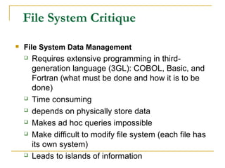 File System Critique
 File System Data Management
 Requires extensive programming in third-
generation language (3GL): COBOL, Basic, and
Fortran (what must be done and how it is to be
done)
 Time consuming
 depends on physically store data
 Makes ad hoc queries impossible
 Make difficult to modify file system (each file has
its own system)
 Leads to islands of information
 