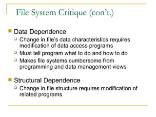 File System Critique (con’t.)
 Data Dependence
 Change in file’s data characteristics requires
modification of data access programs
 Must tell program what to do and how to do
 Makes file systems cumbersome from
programming and data management views
 Structural Dependence
 Change in file structure requires modification of
related programs
 