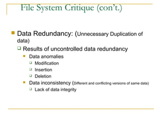 File System Critique (con’t.)
 Data Redundancy: (Unnecessary Duplication of
data)
 Results of uncontrolled data redundancy
 Data anomalies
 Modification
 Insertion
 Deletion
 Data inconsistency (Different and conflicting versions of same data)
 Lack of data integrity
 
