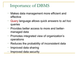 Importance of DBMS
• Makes data management more efficient and
effective
• Query language allows quick answers to ad hoc
queries
• Provides better access to more and better-
managed data
• Promotes integrated view of organization’s
operations
• Reduces the probability of inconsistent data
• Improved data sharing
• Improved data security
 