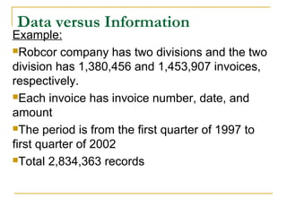 Example:
Robcor company has two divisions and the two
division has 1,380,456 and 1,453,907 invoices,
respectively.
Each invoice has invoice number, date, and
amount
The period is from the first quarter of 1997 to
first quarter of 2002
Total 2,834,363 records
Data versus Information
 