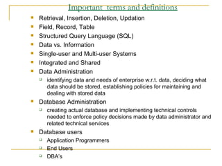 Important terms and definitions
 Retrieval, Insertion, Deletion, Updation
 Field, Record, Table
 Structured Query Language (SQL)
 Data vs. Information
 Single-user and Multi-user Systems
 Integrated and Shared
 Data Administration
 identifying data and needs of enterprise w.r.t. data, deciding what
data should be stored, establishing policies for maintaining and
dealing with stored data
 Database Administration
 creating actual database and implementing technical controls
needed to enforce policy decisions made by data administrator and
related technical services
 Database users
 Application Programmers
 End Users
 DBA’s
 