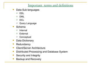 Important terms and definitions
 Data Sub languages
 DDL
 DML
 DCL
 Query Language
 Schema
 Internal
 External
 Conceptual
 Data Dictionary
 Redundancy
 Client/Server Architecture
 Distributed Processing and Database System
 Security and Integrity
 Backup and Recovery
 