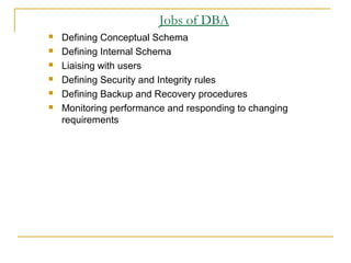 Jobs of DBA
 Defining Conceptual Schema
 Defining Internal Schema
 Liaising with users
 Defining Security and Integrity rules
 Defining Backup and Recovery procedures
 Monitoring performance and responding to changing
requirements
 