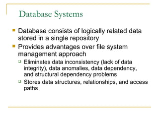 Database Systems
 Database consists of logically related data
stored in a single repository
 Provides advantages over file system
management approach
 Eliminates data inconsistency (lack of data
integrity), data anomalies, data dependency,
and structural dependency problems
 Stores data structures, relationships, and access
paths
 