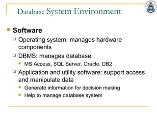 Database System Environment
 Software
 Operating system: manages hardware
components
 DBMS: manages database
 MS Access, SQL Server, Oracle, DB2
 Application and utility software: support access
and manipulate data
 Generate information for decision making
 Help to manage database system
 