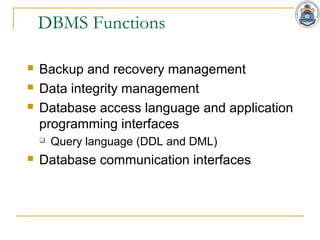 DBMS Functions
 Backup and recovery management
 Data integrity management
 Database access language and application
programming interfaces
 Query language (DDL and DML)
 Database communication interfaces
 