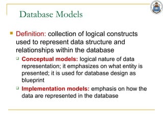 Database Models
 Definition: collection of logical constructs
used to represent data structure and
relationships within the database
 Conceptual models: logical nature of data
representation; it emphasizes on what entity is
presented; it is used for database design as
blueprint
 Implementation models: emphasis on how the
data are represented in the database
 