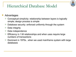 Hierarchical Database Model
 Advantages
 Conceptual simplicity: relationship between layers is logically
simple; design process is simple
 Database security: enforced uniformly through the system
 Data integrity
 Data independence
 Efficiency in 1:M relationships and when uses require large
numbers of transactions
 Dominant in 1970s , when we used mainframe system with large
databases
 