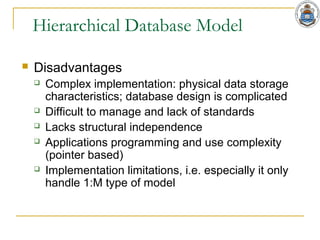 Hierarchical Database Model
 Disadvantages
 Complex implementation: physical data storage
characteristics; database design is complicated
 Difficult to manage and lack of standards
 Lacks structural independence
 Applications programming and use complexity
(pointer based)
 Implementation limitations, i.e. especially it only
handle 1:M type of model
 