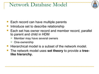 Network Database Model
 Each record can have multiple parents
 Introduce set to describe relationship
 Each set has owner record and member record, parallel
to parent and child in HDM
 Member may have several owners
 One-ownership
 Hierarchical model is a subset of the network model.
 The network model uses set theory to provide a tree-
like hierarchy.
 
