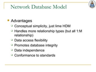 Network Database Model
 Advantages
 Conceptual simplicity, just lime HDM
 Handles more relationship types (but all 1:M
relationship)
 Data access flexibility
 Promotes database integrity
 Data independence
 Conformance to standards
 