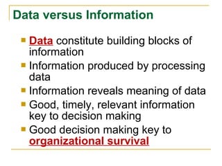 Data constitute building blocks of
information
 Information produced by processing
data
 Information reveals meaning of data
 Good, timely, relevant information
key to decision making
 Good decision making key to
organizational survival
Data versus Information
 