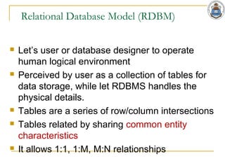 Relational Database Model (RDBM)
 Let’s user or database designer to operate
human logical environment
 Perceived by user as a collection of tables for
data storage, while let RDBMS handles the
physical details.
 Tables are a series of row/column intersections
 Tables related by sharing common entity
characteristics
 It allows 1:1, 1:M, M:N relationships
 