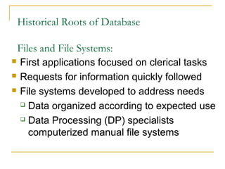 Historical Roots of Database
Files and File Systems:
 First applications focused on clerical tasks
 Requests for information quickly followed
 File systems developed to address needs
 Data organized according to expected use
 Data Processing (DP) specialists
computerized manual file systems
 