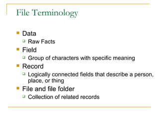 File Terminology
 Data
 Raw Facts
 Field
 Group of characters with specific meaning
 Record
 Logically connected fields that describe a person,
place, or thing
 File and file folder
 Collection of related records
 