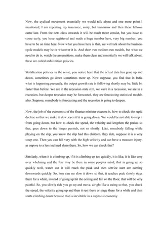 Now, the cyclical movement essentially we would talk about and one more point I
mentioned, I am repeating my insurance, sorry, but tomorrow and then these fellows
came late. From the next class onwards it will be much more consist, but you have to
come early, you have registered and made a huge number here, very big number, you
have to be on time here. Now what you have here is that, we will talk about the business
cycle models may be or whatever it is. And short run medium run models, but what we
need to do is, watch the assumptions, make them clear and essentially we will talk about,
these are called stabilization policies.
Stabilization policies in the sense, you notice here that the actual data has gone up and
down, sometimes go down sometimes more up. Now suppose, you find that in India
what is happening presently, the output growth rate is following shortly may be, little bit
faster than before. We are in the recession state still, we were in a recession, we are in a
recession, but deeper recession may be forecasted, they are forecasting statistical models
also. Suppose, somebody is forecasting and the recession is going to deepen.
Now, the job of the economist of the finance minister etcetera is, how to check the rapid
decline so that we make it slow, even if it is going down. We would be not able to stop it
from going down, but how to check the speed, the velocity and lengthen the period so
that, goes down to the longer periods, not so shortly. Like, somebody falling while
playing on the slip, you know the slip had this children, they ride, suppose it is a very
steep one. Then you can fall very with the high velocity and can have a measure injury,
as oppose to a less inclined slope there. So, how we can check that?
Similarly, when it is climbing up, if it is climbing up too quickly, it is like, it is like very
over whelming and the fear may be there in some peoples mind, that is going up so
quickly well, watch out it will reach the peak and then service start are coming
downwards quickly. So, how can we slow it down so that, it reaches peak slowly stays
there for a while, instead of going up hit the ceiling and fall on the floor, that will be very
painful. So, you slowly ride you go up and move, alright like a swing so that, you check
the speed, the velocity going up and then it rest there or stage there for a while and then
starts climbing down because that is inevitable in a capitalist economy.
 