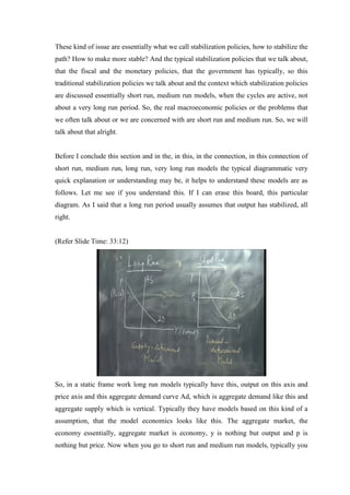 These kind of issue are essentially what we call stabilization policies, how to stabilize the
path? How to make more stable? And the typical stabilization policies that we talk about,
that the fiscal and the monetary policies, that the government has typically, so this
traditional stabilization policies we talk about and the context which stabilization policies
are discussed essentially short run, medium run models, when the cycles are active, not
about a very long run period. So, the real macroeconomic policies or the problems that
we often talk about or we are concerned with are short run and medium run. So, we will
talk about that alright.
Before I conclude this section and in the, in this, in the connection, in this connection of
short run, medium run, long run, very long run models the typical diagrammatic very
quick explanation or understanding may be, it helps to understand these models are as
follows. Let me see if you understand this. If I can erase this board, this particular
diagram. As I said that a long run period usually assumes that output has stabilized, all
right.
(Refer Slide Time: 33:12)
So, in a static frame work long run models typically have this, output on this axis and
price axis and this aggregate demand curve Ad, which is aggregate demand like this and
aggregate supply which is vertical. Typically they have models based on this kind of a
assumption, that the model economics looks like this. The aggregate market, the
economy essentially, aggregate market is economy, y is nothing but output and p is
nothing but price. Now when you go to short run and medium run models, typically you
 
