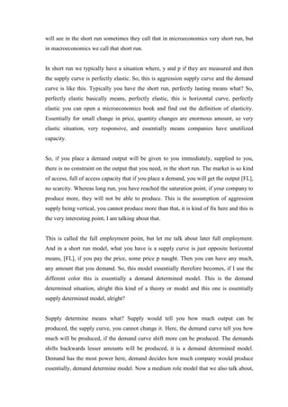 will see in the short run sometimes they call that in microeconomics very short run, but
in macroeconomics we call that short run.
In short run we typically have a situation where, y and p if they are measured and then
the supply curve is perfectly elastic. So, this is aggression supply curve and the demand
curve is like this. Typically you have the short run, perfectly lasting means what? So,
perfectly elastic basically means, perfectly elastic, this is horizontal curve, perfectly
elastic you can open a microeconomics book and find out the definition of elasticity.
Essentially for small change in price, quantity changes are enormous amount, so very
elastic situation, very responsive, and essentially means companies have unutilized
capacity.
So, if you place a demand output will be given to you immediately, supplied to you,
there is no constraint on the output that you need, in the short run. The market is so kind
of access, full of access capacity that if you place a demand, you will get the output [FL],
no scarcity. Whereas long run, you have reached the saturation point, if your company to
produce more, they will not be able to produce. This is the assumption of aggression
supply being vertical, you cannot produce more than that, it is kind of fix here and this is
the very interesting point, I am talking about that.
This is called the full employment point, but let me talk about later full employment.
And in a short run model, what you have is a supply curve is just opposite horizontal
means, [FL], if you pay the price, some price p naught. Then you can have any much,
any amount that you demand. So, this model essentially therefore becomes, if I use the
different color this is essentially a demand determined model. This is the demand
determined situation, alright this kind of a theory or model and this one is essentially
supply determined model, alright?
Supply determine means what? Supply would tell you how much output can be
produced, the supply curve, you cannot change it. Here, the demand curve tell you how
much will be produced, if the demand curve shift more can be produced. The demands
shifts backwards lesser amounts will be produced, it is a demand determined model.
Demand has the most power here, demand decides how much company would produce
essentially, demand determine model. Now a medium role model that we also talk about,
 