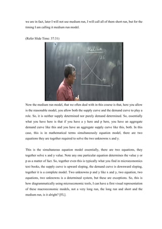 we are in fact, later I will not use medium run, I will call all of them short run, but for the
timing I am calling it medium run model.
(Refer Slide Time: 37:31)
Now the medium run model, that we often deal with in this course is that, here you allow
is the reasonable model, you allow both the supply curve and the demand curve to play a
role. So, it is neither supply determined nor purely demand determined. So, essentially
what you have here is that if you have a y here and p here, you have an aggregate
demand curve like this and you have an aggregate supply curve like this, both. In this
case, this is in mathematical terms simultaneously equation model, there are two
equations they are together required to solve the two unknowns x and y.
This is the simultaneous equation model essentially, there are two equations, they
together solve x and y value. Note any one particular equation determines the value y or
p as a matter of fact. So, together even this is typically what you find in microeconomics
text books, the supply curve is upward sloping, the demand curve is downward sloping,
together it is a complete model. Two unknowns p and y like x and y, two equation, two
equations, two unknowns is a determined system, but these are exceptions. So, this is
how diagrammatically using microeconomic tools, I can have a first visual representation
of these macroeconomic models, not a very long run, the long run and short and the
medium run, is it alright? [FL].
 