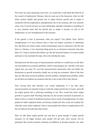 Now there are some interesting issues here, we would like to talk about that little bit of
the council of employment. Because, they do come up in this discussion when we talk
about cyclical models and growth rate in output because growth rate in output is
connected with the employment, unemployment rate in the economy, this very common
sense, even if you do not have an exact relationship, statically estimated or something. It
is very common sense that the growth rate in output is income, as well as the
employment, we saw unemployment in the economy.
If the growth is four in discussion, what you expect? You ((Refer Time: 40:01))
unemployment, it is very common sense, it does not require economics to understand
this. But there are certain words, certain terminologies used, in connection with this and
there is a famous, a very interesting thing given by an American economist long time
back. So, I want to mention that before I go into the structural features of a macro model
and more or less conclude this topic, this is the introductory topic.
Having known the three areas of macroeconomics and that we would focus on the short
run and medium run economic problems, which is fascinating to me. And this is the most
topical also, you open TV, you hear macroeconomic discussions, there are hardly any
discussions on growth economics, hardly any on long run economics. Most of the time
they are talk about recession problem, incision problem, unemployment problem, which
are all short run medium run situations that they want to deal with or they discuss.
Now, having done that therefore, you would understand, if I say that, these
macroeconomists are typically trying to watch the output growth rate of course, and with
the output growth rate is achieving something or not. How would they know output
growth it is good or bad? The thing what they do, the western economist in particular, in
India we have so much of unutilized resources and so much of unemployment. So many
people are under employed means, not having a proper job, have a job, not a proper job
what they want, under employed. And so many people have these no employment at all,
but we really do not talk about them much.
Here we talk about output growth rate and that is good enough, if output growth
increases we all happy because more people will get jobs, more income will be
generated. But western countries situations are different in develop countries. So, what
 