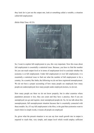 they look for is just not the output rate, look at something called a variable, a situation
called full employment.
(Refer Slide Time: 42:23)
So, I want to explain full employment to you, this very important. Now this issue about
full employment is essentially a statistical issue. Because, you have to find the number
for you can reach output level or in terms of employment level to conclude whether the
economy is at full employment. Under full employment or over full employment, it is
essentially a statistical issue to find out what the number of full employment is for a
country. In a country like India, the following we do not have registered unemployment.
We do not have a proper accounting of how many people are employed, how many
people are underemployed, how many people under employed etcetera, we do not.
How many people are there we do not know properly, but in other countries where
population pressure is less, they can count and they have a practice, that if you are
unemployed you go and register, most unemployed people do. So, let me talk about this
unemployment, full unemployment situation because that is essentially connected with
these models. So, if I say full employment is the bliss, is the goal that economies want to
reach where in simple words, it means all people are employed.
So, given what the present situation is we can say how much growth rate in output is
required to reach that, very simple, and output level which would employ sufficient
 