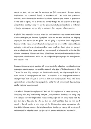 people so that, you can say the economy as full employment. Because, output
employment are connected through in microeconomics we reach that production
function, production function teaches why output depends upon factors of production
where, one is capital, one is labors and another things. So, the question is how you
compute that number, where you say the economy is fully employed and to be honest
with you, resources are just not labor in a country, there are many other resources.
Capital is there, non-labor resource issues like land is there so when you say an economy
is fully employed you must be saying that labor and all other resources are properly
employed. Now beyond on this point I am not going to say much about employment
because in India we do not calculate full employment. It is not possible, we do not have a
estimate, we do not have estimate even how many people are there, we do not know of
course, of estimate how many people are un employed, it is impossible to do that. But
suppose you can do that then the funny thing is that, even at full employment level of
employment, common sense would tell you 100 percent person people are employed and
that is not the case.
Because, the measurement says that full employment also takes into consideration some
amount of unemployment, you would wonder sir what kind of full employment is this.
You use the word fully employed, but the economist actually not fully employed, there is
some amount of unemployment still there. The reason is, at full employment amount of
unemployment that you get is known as frictional unemployment. Now, what these
economists are saying when they compute the umber for full employment, they say there
can be frictional unemployment.
And what is frictional unemployment? Well it is full employment of course, economy is
doing very well, may be booming, all right. Quite possible is booming, it is doing very
well still you allow for employment because some people are not totally happy with the
jobs they have, they quite the jobs and they are totally confident they can wait out 1
month 15 days, 2 months to get a better job. So, this transition period a one person who
is a skilled labor or whatever, he is fully confident that he can give up job x wait out 2
months and will get job y where, the space scale, benefits whatever are much better.
 