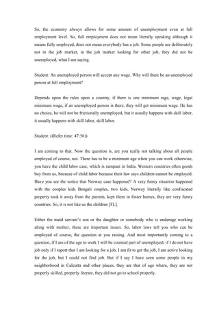 So, the economy always allows for some amount of unemployment even at full
employment level. So, full employment does not mean literally speaking although it
means fully employed, does not mean everybody has a job. Some people are deliberately
not in the job market, in the job market looking for other job, they did not be
unemployed, what I am saying.
Student: An unemployed person will accept any wage. Why will there be an unemployed
person at full employment?
Depends upon the rules upon a country, if there is one minimum rage, wage, legal
minimum wage, if an unemployed person is there, they will get minimum wage. He has
no choice, he will not be frictionally unemployed, but it usually happens with skill labor,
it usually happens with skill labor, skill labor.
Student: ((Refer time: 47:56))
I am coming to that. Now the question is, are you really not talking about all people
employed of course, not. There has to be a minimum age when you can work otherwise,
you have the child labor case, which is rampant in India. Western countries often goods
buy from us, because of child labor because their law says children cannot be employed.
Have you see the notice that Norway case happened? A very funny situation happened
with the couples kids Bengali couples, two kids, Norway literally like confiscated
property took it away from the parents, kept them in foster homes, they are very funny
countries. So, it is not like us the children [FL].
Either the maid servant’s son or the daughter or somebody who is underage working
along with mother, these are important issues. So, labor laws tell you who can be
employed of course, the question at you raising. And most importantly coming to a
question, if I am of the age to work I will be counted part of unemployed, if I do not have
job only if I report that I am looking for a job, I am fit to get the job, I am active looking
for the job, but I could not find job. But if I say I have seen some people in my
neighborhood in Calcutta and other places, they are that of age where, they are not
properly skilled, properly literate, they did not go to school properly.
 