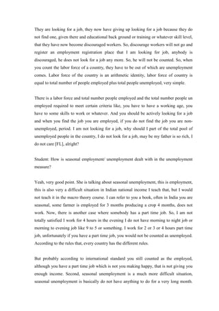 They are looking for a job, they now have giving up looking for a job because they do
not find one, given there and educational back ground or training or whatever skill level,
that they have now become discouraged workers. So, discourage workers will not go and
register an employment registration place that I am looking for job, anybody is
discouraged, he does not look for a job any more. So, he will not be counted. So, when
you count the labor force of a country, they have to be out of which are unemployment
comes. Labor force of the country is an arithmetic identity, labor force of country is
equal to total number of people employed plus total people unemployed, very simple.
There is a labor force and total number people employed and the total number people un
employed required to meet certain criteria like, you have to have a working age, you
have to some skills to work or whatever. And you should be actively looking for a job
and when you find the job you are employed, if you do not find the job you are non-
unemployed, period. I am not looking for a job, why should I part of the total pool of
unemployed people in the country, I do not look for a job, may be my father is so rich, I
do not care [FL], alright?
Student: How is seasonal employment/ unemployment dealt with in the unemployment
measure?
Yeah, very good point. She is talking about seasonal unemployment, this is employment,
this is also very a difficult situation in Indian national income I teach that, but I would
not teach it in the macro theory course. I can refer to you a book, often in India you are
seasonal, some farmer is employed for 3 months producing a crop 4 months, does not
work. Now, there is another case where somebody has a part time job. So, I am not
totally satisfied I work for 4 hours in the evening I do not have morning to night job or
morning to evening job like 9 to 5 or something. I work for 2 or 3 or 4 hours part time
job, unfortunately if you have a part time job, you would not be counted as unemployed.
According to the rules that, every country has the different rules.
But probably according to international standard you still counted as the employed,
although you have a part time job which is not you making happy, that is not giving you
enough income. Second, seasonal unemployment is a much more difficult situation,
seasonal unemployment is basically do not have anything to do for a very long month.
 