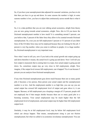 So, if you have your unemployment data adjusted for seasonal variations, you have to do
that then you have to go up and down. In some seasons the number is high, in some
seasons number is low, you have to adjust that continuously across month that is what it
is.
So, it is a data problem that you are now talking actual economics, alright from theory
you are now going towards actual economics, alright. Now, this in US you know the
frictional unemployment number is how much? It is something around 5 percent, can
you believe that, 5 percent of the labor force they allow to be counted towards frictional
unemployment. So, even you are full employment 5 percent or 5.5 percent of you labor
force of the US labor force may not be employed because they are looking for the job. 5
percent is very big number, when you come to millions to people, it is a huge number.
So, frictional unemployment is very important issue.
Now what I want to tell you, now if you look at the actual growth rate output going up
and down therefore it means, the actual level is going up and down. Now I will tell you
how output is measured, that is coming later in a topic, how actual output is going up and
down. So, sometimes output may go very close to full employment, alright. Now
imagine, if the output level crosses full employment, can it happen? Yes it can because 5
percent you are analysis from frictional unemployment.
If any time frictional unemployment goes down much because there are so many goods
jobs it becomes a two person, three person your actual output and the unemployment
number is so low. And the employment number is so high that, you can say you are
actual output has crossed full employment level of output and gone above it, it can
happen. Because, at full employment you a keeping a margin of 5.5 percent, people still
not employed, but if that margin shrinks because there are so many good jobs in a
booming economy. Your actual employment may be much higher than the full
employment level of employment, and actual output may be higher than full employment
output level.
Similarly, it may be at full employment level, may be below full employment level
which can always happen. That means, unemployment rising is just not friction
unemployment, but what we called is in economics involuntary unemployment. You can
 