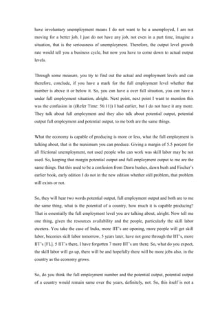 have involuntary unemployment means I do not want to be a unemployed, I am not
moving for a better job, I just do not have any job, not even in a part time, imagine a
situation, that is the seriousness of unemployment. Therefore, the output level growth
rate would tell you a business cycle, but now you have to come down to actual output
levels.
Through some measure, you try to find out the actual and employment levels and can
therefore, conclude, if you have a mark for the full employment level whether that
number is above it or below it. So, you can have a over full situation, you can have a
under full employment situation, alright. Next point, next point I want to mention this
was the confusion in ((Refer Time: 56:11)) I had earlier, but I do not have it any more.
They talk about full employment and they also talk about potential output, potential
output full employment and potential output, to me both are the same things.
What the economy is capable of producing is more or less, what the full employment is
talking about, that is the maximum you can produce. Giving a margin of 5.5 percent for
all frictional unemployment, not used people who can work was skill labor may be not
used. So, keeping that margin potential output and full employment output to me are the
same things. But this used to be a confusion from Dawn bushes, dawn bush and Fischer’s
earlier book, early edition I do not in the new edition whether still problem, that problem
still exists or not.
So, they will hear two words potential output, full employment output and both are to me
the same thing, what is the potential of a country, how much it is capable producing?
That is essentially the full employment level you are talking about, alright. Now tell me
one thing, given the resources availability and the people, particularly the skill labor
etcetera. You take the case of India, more IIT’s are opening, more people will get skill
labor, becomes skill labor tomorrow, 5 years later, have not gone through the IIT’s, more
IIT’s [FL]. 5 IIT’s there, I have forgotten 7 more IIT’s are there. So, what do you expect,
the skill labor will go up, there will be and hopefully there will be more jobs also, in the
country as the economy grows.
So, do you think the full employment number and the potential output, potential output
of a country would remain same over the years, definitely, not. So, this itself is not a
 