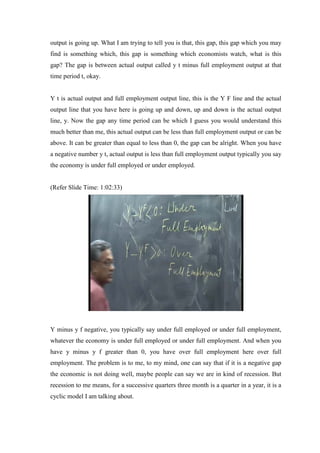 output is going up. What I am trying to tell you is that, this gap, this gap which you may
find is something which, this gap is something which economists watch, what is this
gap? The gap is between actual output called y t minus full employment output at that
time period t, okay.
Y t is actual output and full employment output line, this is the Y F line and the actual
output line that you have here is going up and down, up and down is the actual output
line, y. Now the gap any time period can be which I guess you would understand this
much better than me, this actual output can be less than full employment output or can be
above. It can be greater than equal to less than 0, the gap can be alright. When you have
a negative number y t, actual output is less than full employment output typically you say
the economy is under full employed or under employed.
(Refer Slide Time: 1:02:33)
Y minus y f negative, you typically say under full employed or under full employment,
whatever the economy is under full employed or under full employment. And when you
have y minus y f greater than 0, you have over full employment here over full
employment. The problem is to me, to my mind, one can say that if it is a negative gap
the economic is not doing well, maybe people can say we are in kind of recession. But
recession to me means, for a successive quarters three month is a quarter in a year, it is a
cyclic model I am talking about.
 