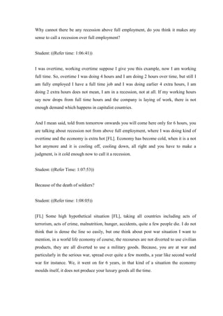 Why cannot there be any recession above full employment, do you think it makes any
sense to call a recession over full employment?
Student: ((Refer time: 1:06:41))
I was overtime, working overtime suppose I give you this example, now I am working
full time. So, overtime I was doing 4 hours and I am doing 2 hours over time, but still I
am fully employed I have a full time job and I was doing earlier 4 extra hours, I am
doing 2 extra hours does not mean, I am in a recession, not at all. If my working hours
say now drops from full time hours and the company is laying of work, there is not
enough demand which happens in capitalist countries.
And I mean said, told from tomorrow onwards you will come here only for 6 hours, you
are talking about recession not from above full employment, where I was doing kind of
overtime and the economy is extra hot [FL]. Economy has become cold, when it is a not
hot anymore and it is cooling off, cooling down, all right and you have to make a
judgment, is it cold enough now to call it a recession.
Student: ((Refer Time: 1:07:53))
Because of the death of soldiers?
Student: ((Refer time: 1:08:05))
[FL] Some high hypothetical situation [FL], taking all countries including acts of
terrorism, acts of crime, malnutrition, hunger, accidents, quite a few people die. I do not
think that is dense the line so easily, but one think about post war situation I want to
mention, in a world life economy of course, the recourses are not diverted to use civilian
products, they are all diverted to use a military goods. Because, you are at war and
particularly in the serious war, spread over quite a few months, a year like second world
war for instance. We, it went on for 6 years, in that kind of a situation the economy
moulds itself, it does not produce your luxury goods all the time.
 