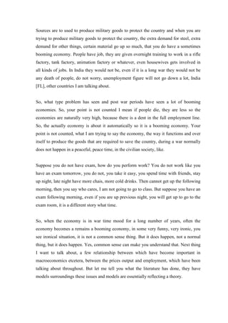 Sources are to used to produce military goods to protect the country and when you are
trying to produce military goods to protect the country, the extra demand for steel, extra
demand for other things, certain material go up so much, that you do have a sometimes
booming economy. People have job, they are given overnight training to work in a rifle
factory, tank factory, animation factory or whatever, even housewives gets involved in
all kinds of jobs. In India they would not be, even if it is a long war they would not be
any death of people, do not worry, unemployment figure will not go down a lot, India
[FL], other countries I am talking about.
So, what type problem has seen and post war periods have seen a lot of booming
economies. So, your point is not counted I mean if people die, they are less so the
economies are naturally very high, because there is a dent in the full employment line.
So, the actually economy is about it automatically so it is a booming economy. Your
point is not counted, what I am trying to say the economy, the way it functions and over
itself to produce the goods that are required to save the country, during a war normally
does not happen in a peaceful, peace time, in the civilian society, like.
Suppose you do not have exam, how do you perform work? You do not work like you
have an exam tomorrow, you do not, you take it easy, you spend time with friends, stay
up night, late night have more chais, more cold drinks. Then cannot get up the following
morning, then you say who cares, I am not going to go to class. But suppose you have an
exam following morning, even if you are up previous night, you will get up to go to the
exam room, it is a different story what time.
So, when the economy is in war time mood for a long number of years, often the
economy becomes a remains a booming economy, in some very funny, very ironic, you
see ironical situation, it is not a common sense thing. But it does happen, not a normal
thing, but it does happen. Yes, common sense can make you understand that. Next thing
I want to talk about, a few relationship between which have become important in
macroeconomics etcetera, between the prices output and employment, which have been
talking about throughout. But let me tell you what the literature has done, they have
models surroundings these issues and models are essentially reflecting a theory.
 