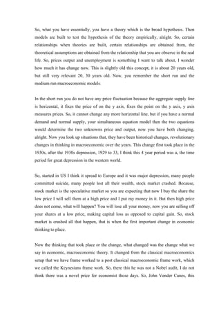 So, what you have essentially, you have a theory which is the broad hypothesis. Then
models are built to test the hypothesis of the theory empirically, alright. So, certain
relationships when theories are built, certain relationships are obtained from, the
theoretical assumptions are obtained from the relationship that you are observe in the real
life. So, prices output and unemployment is something I want to talk about, I wonder
how much it has change now. This is slightly old this concept, it is about 20 years old,
but still very relevant 20, 30 years old. Now, you remember the short run and the
medium run macroeconomic models.
In the short run you do not have any price fluctuation because the aggregate supply line
is horizontal, it fixes the price of on the y axis, fixes the point on the y axis, y axis
measures prices. So, it cannot change any more horizontal line, but if you have a normal
demand and normal supply, your simultaneous equation model then the two equations
would determine the two unknowns price and output, now you have both changing,
alright. Now you look up situations that, they have been historical changes, revolutionary
changes in thinking in macroeconomic over the years. This change first took place in the
1930s, after the 1930s depression, 1929 to 33, I think this 4 year period was a, the time
period for great depression in the western world.
So, started in US I think it spread to Europe and it was major depression, many people
committed suicide, many people lost all their wealth, stock market crashed. Because,
stock market is the speculative market so you are expecting that now I buy the share the
low price I will sell them at a high price and I put my money in it. But then high price
does not come, what will happen? You will lose all your money, now you are selling off
your shares at a low price, making capital loss as opposed to capital gain. So, stock
market is crashed all that happen, that is when the first important change in economic
thinking to place.
Now the thinking that took place or the change, what changed was the change what we
say in economic, macroeconomic theory. It changed from the classical macroeconomics
setup that we have frame worked to a post classical macroeconomic frame work, which
we called the Keynesians frame work. So, there this he was not a Nobel audit, I do not
think there was a novel price for economist those days. So, John Vender Canes, this
 